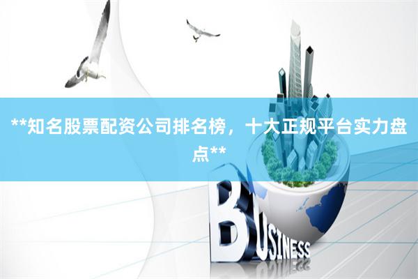 **知名股票配资公司排名榜，十大正规平台实力盘点**